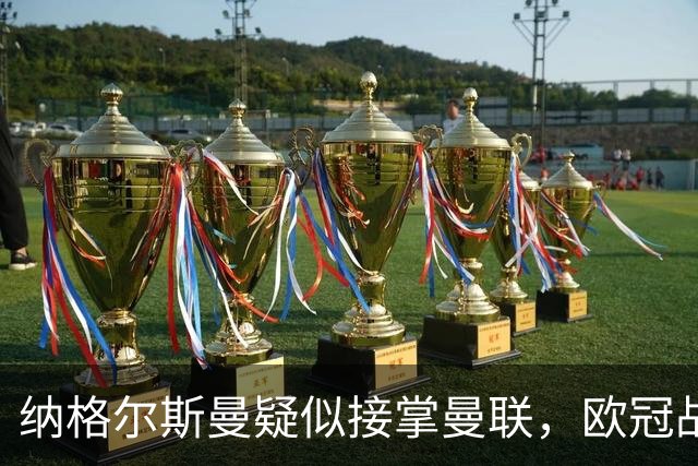 纳格尔斯曼疑似接掌曼联，欧冠战报解读豪门危机与机遇